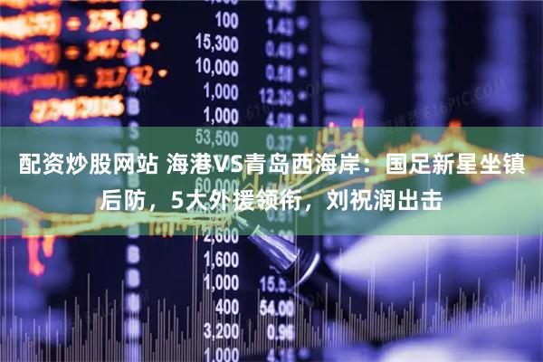 配资炒股网站 海港VS青岛西海岸：国足新星坐镇后防，5大外援领衔，刘祝润出击