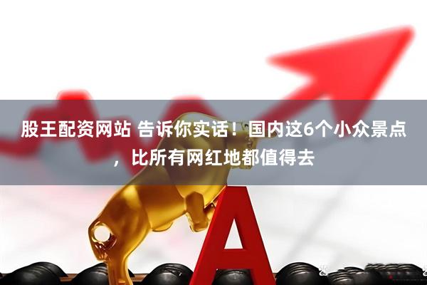 股王配资网站 告诉你实话！国内这6个小众景点，比所有网红地都值得去
