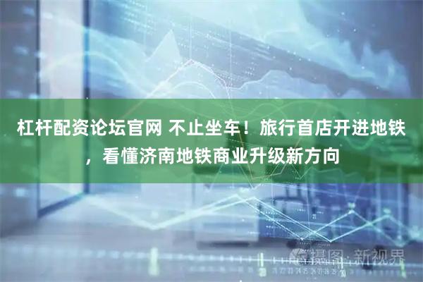 杠杆配资论坛官网 不止坐车！旅行首店开进地铁，看懂济南地铁商业升级新方向