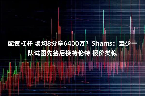 配资杠杆 场均8分拿6400万？Shams：至少一队试图先签后换特伦特 报价类似