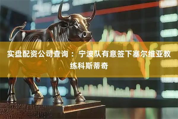 实盘配资公司查询 ：宁波队有意签下塞尔维亚教练科斯蒂奇
